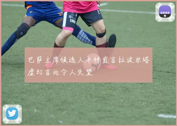 巴萨主席候选人丰特直言拉波尔塔虚幻言论令人失望